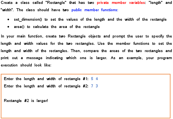 Create a class called "Rectangle" that has two private member variables: "length" and
"width". The class should have two public member functions:
set_dimension() to set the values of the length and the width of the rectangle
area) to calculate the area of the rectangle
In your main function, create two Rectangle objects and prompt the user to specify the
length and width values for the two rectangles. Use the member functions to set the
length and width of the rectangles. Then, compare the areas of the two rectangles and
print out a message indicating which one is larger. As an example, your program
execution should look like:
Enter the length and width of rectangle #1: 5 4
Enter the length and width of rectangle #2: 7 3
Rectangle #2 is larger!