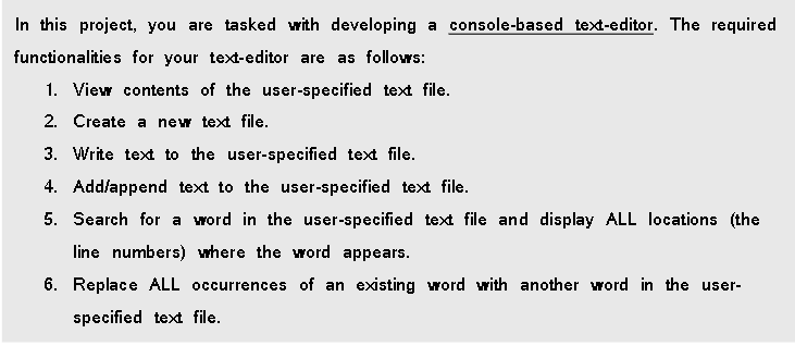 In this project, you are tasked with developing a console-based text-editor. The required
functionalities for your text-editor are as follows:
1. View contents of the user-specified text file.
2. Create a new text file.
3. Write text to the user-specified text file.
4. Add/append text to the user-specified text file.
5. Search for a word in the user-specified text file and display ALL locations (the
line numbers) where the word appears.
6. Replace ALL occurrences of an existing word with another word in the user-
specified text file.