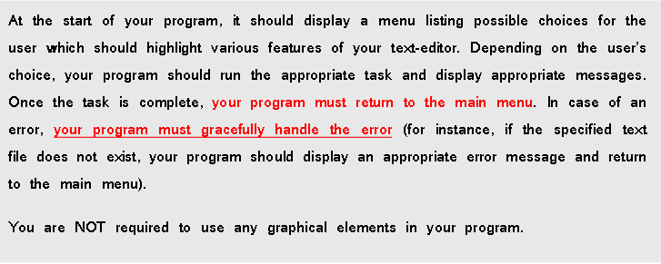 At the start of your program, it should display a menu listing possible choices for the
user which should highlight various features of your text-editor. Depending on the user's
choice, your program should run the appropriate task and display appropriate messages.
Once the task is complete, your program must return to the main menu. In case of an
error, your program must gracefully handle the error (for instance, if the specified text
file does not exist, your program should display an appropriate error message and return
to the main menu).
You are NOT required to use any graphical elements in your program.