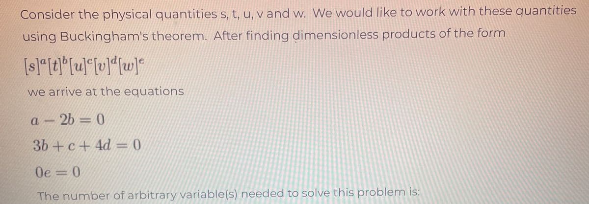 Consider the physical quantities s, t, u, v and w. We would like to work with these quantities
using Buckingham's theorem. After finding dimensionless products of the form
[s]a[t][u][v]d[w]
we arrive at the equations
a-2b-0
3b+c+4d=0
Oe=0
The number of arbitrary variable(s) needed to solve this problem is: