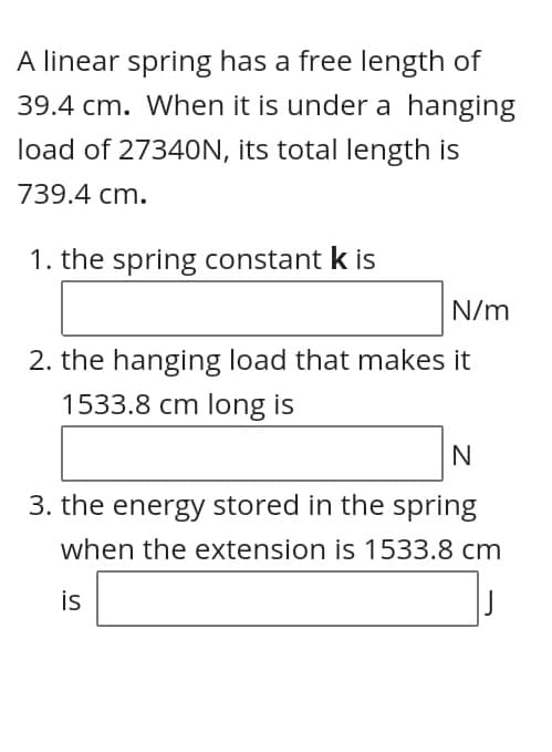 A linear spring has a free length of
39.4 cm. When it is under a hanging
load of 27340N, its total length is
739.4 cm.
1. the spring constant k is
N/m
2. the hanging load that makes it
1533.8 cm long is
3. the energy stored in the spring
when the extension is 1533.8 cm
is
