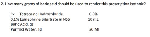 2. How many grams of boric acid should be used to render this prescription isotonic?
0.5%
Rx: Tetracaine Hydrochloride
0.1% Epinephrine Bitartrate in NSS
10 mL
Boric Acid, qs
Purified Water, ad
30 MI