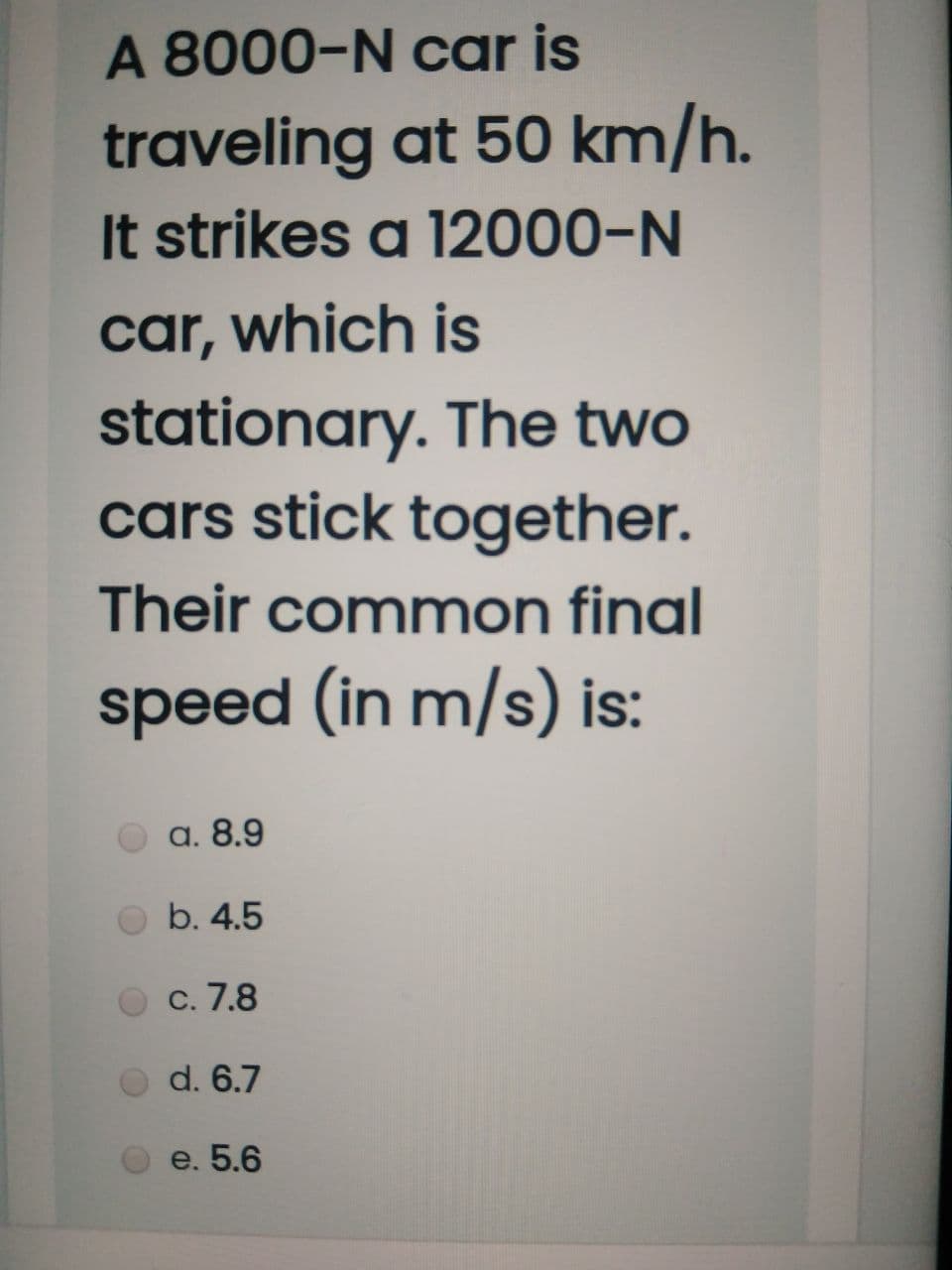 A 8000-N car is
traveling at 50 km/h.
It strikes a 12000-N
car, which is
stationary. The two
cars stick together.
Their common final
speed (in m/s) is:
a. 8.9
b. 4.5
С. 7.8
d. 6.7
e. 5.6
