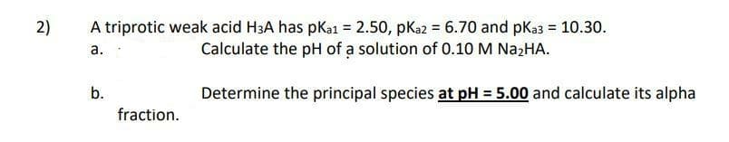 A triprotic weak acid H3A has pkai = 2.50, pKa2 = 6.70 and pKa3 = 10.30.
Calculate the pH of a solution of 0.10 M N22HA.
%3D
a.
b.
Determine the principal species at pH = 5.00 and calculate its alpha
fraction.
2)
