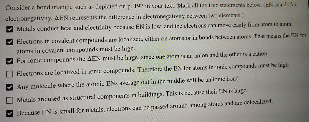 Consider a bond triangle such as depicted on p. 197 in your text. ĪMark all the true statements below. (EN stands for
electronegativity. AEN represents the difference in electronegativity between two elements.)
Metals conduct heat and electricity because EN is low, and the electrons can move easily from atom to atom.
Electrons in covalent compounds are localized, either on atoms or in bonds between atoms. That means the EN for
atoms in covalent compounds must be high.
For ionic compounds the AEN must be large, since one atom is an anion and the other is a cation.
Electrons are localized in ionic compounds. Therefore the EN for atoms in ionic compounds must be high.
Any molecule where the atomic ENs average out in the middle will be an ionic bond.
Metals are used as structural components in buildings. This is because their EN is large.
Because EN is small for metals, electrons can be passed around among atoms and are delocalized.
