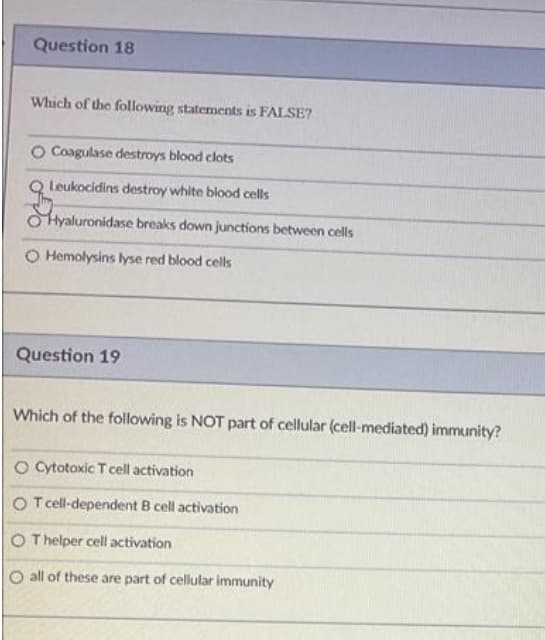 Question 18
Which of the following statements is FALSE?
O Coagulase destroys blood clots
Leukocidins destroy white blood cells
OHyaluronidase breaks down junctions between cells
O Hemolysins lyse red blood cells
Question 19
Which of the following is NOT part of cellular (cell-mediated) immunity?
O Cytotoxic T cell activation
O T cell-dependent B cell activation
O Thelper cell activation
O all of these are part of cellular immunity
