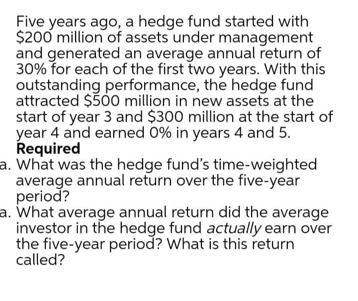 Five years ago, a hedge fund started with
$200 million of assets under management
and generated an average annual return of
30% for each of the first two years. With this
outstanding performance, the hedge fund
attracted $500 million in new assets at the
start of year 3 and $300 million at the start of
year 4 and earned 0% in years 4 and 5.
Required
a. What was the hedge fund's time-weighted
average annual return over the five-year
period?
a. What average annual return did the average
investor in the hedge fund actually earn over
the five-year period? What is this return
called?
