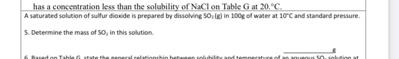 has a concentration less than the solubility of NaCl on Table G at 20.°C.
A saturated solution of sulfur dioxide is prepared by dissolving SO2 (g) in 100g of water at 10°C and standard pressure.
5. Determine the mass of SO, in this solution.
6. Based on Table G state the general relationshin between solubility and temperature of an agueous SO. solution at

