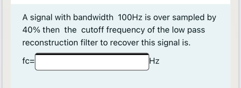 A signal with bandwidth 100HZ is over sampled by
40% then the cutoff frequency of the low pass
reconstruction filter to recover this signal is.
fc=
Hz
