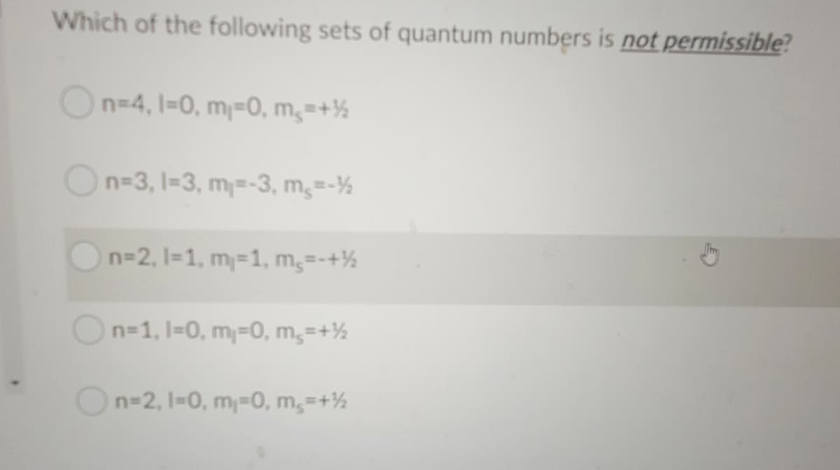 Which of the following sets of quantum numbers is not permissible?
n=4, 1=0, m=0, m,=+½
n-3, 1-3, m=-3, m,=-½
n=2, 1=1, m=1, m,=-+½
On-1, 1=0, m=0, m,=+½
n=2, 1-0, m-0, m,=+½
