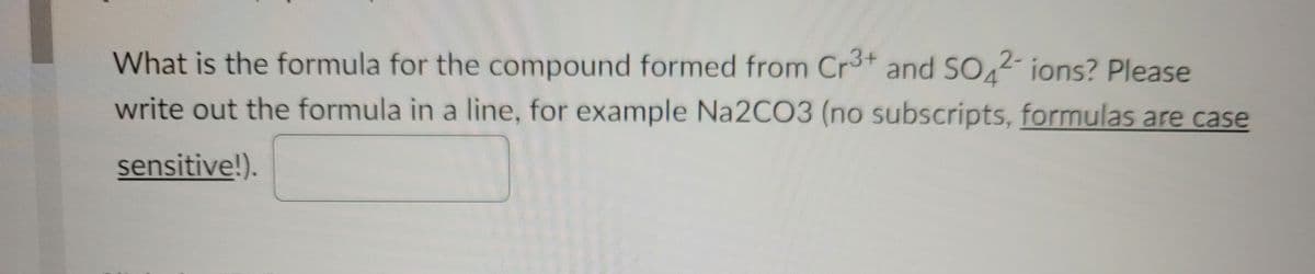 What is the formula for the compound formed from Cr* and SO4- ions? Please
write out the formula in a line, for example Na2CO3 (no subscripts, formulas are case
sensitive!).
