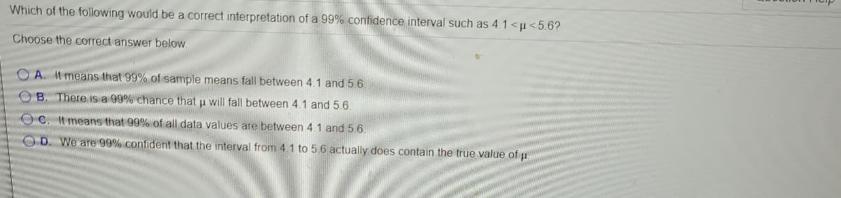 Which of the following would be a correct interpretation of a 99% confidence interval such as 4.1 <u<5.6?
Choose the correct answer below.
O A. It means that 99% of sample means fall between 4.1 and 5.6.
O B. There is a 99% chance that u will fall between 4.1 and 5.6.
OC. It means that 99% of all data values are between 4.1 and 5 6.
OD
We are 99% confident that the interval from 4.1 to 5.6 actually does contain the true value of u

