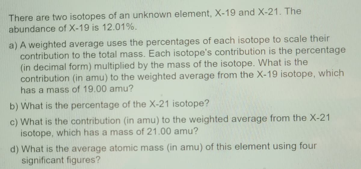 There are two isotopes of an unknown element, X-19 and X-21. The
abundance of X-19 is 12.01%.
a) A weighted average uses the percentages of each isotope to scale their
contribution to the total mass. Each isotope's contribution is the percentage
(in decimal form) multiplied by the mass of the isotope. What is the
contribution (in amu) to the weighted average from the X-19 isotope, which
has a mass of 19.00 amu?
b) What is the percentage of the X-21 isotope?
c) What is the contribution (in amu) to the weighted average from the X-21
isotope, which has a mass of 21.00 amu?
d) What is the average atomic mass (in amu) of this element using four
significant figures?

