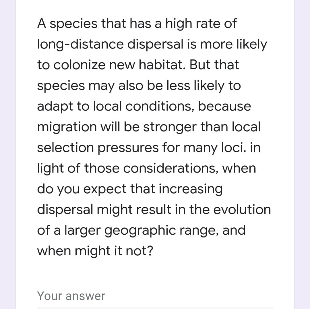 A species that has a high rate of
long-distance dispersal is more likely
to colonize new habitat. But that
species may also be less likely to
adapt to local conditions, because
migration will be stronger than local
selection pressures for many loci. in
light of those considerations, when
do you expect that increasing
dispersal might result in the evolution
of a larger geographic range, and
when might it not?
Your answer
