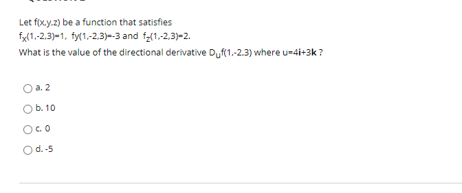 Let f(x.y.z) be a function that satisfies
fx(1,-2,3)=1, fy(1,-2.3)=-3 and f-(1,-2,3)=2.
What is the value of the directional derivative Duf(1,-2.3) where u=4i+3k ?
O a. 2
Ob. 10
O.O
O d.-5
