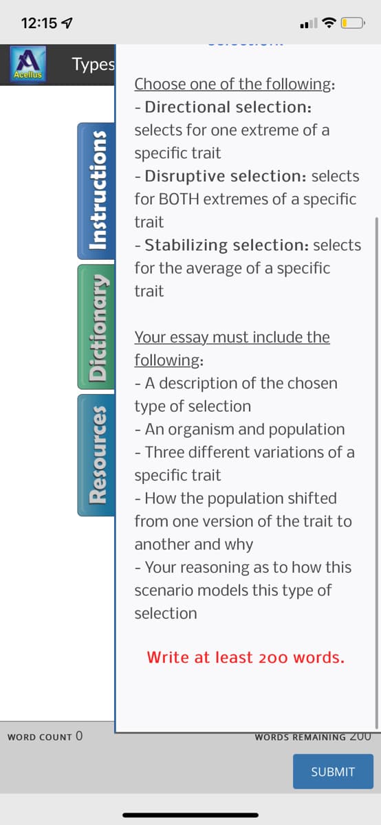 12:15
Acellus
Types
WORD COUNT O
Resources Dictionary Instructions
Choose one of the following:
- Directional selection:
selects for one extreme of a
specific trait
- Disruptive selection: selects
for BOTH extremes of a specific
trait
- Stabilizing selection: selects
for the average of a specific
trait
Your essay must include the
following:
- A description of the chosen
type of selection
- An organism and population
- Three different variations of a
specific trait
- How the population shifted
from one version of the trait to
another and why
- Your reasoning as to how this
scenario models this type of
selection
Write at least 200 words.
WORDS REMAINING ZUU
SUBMIT