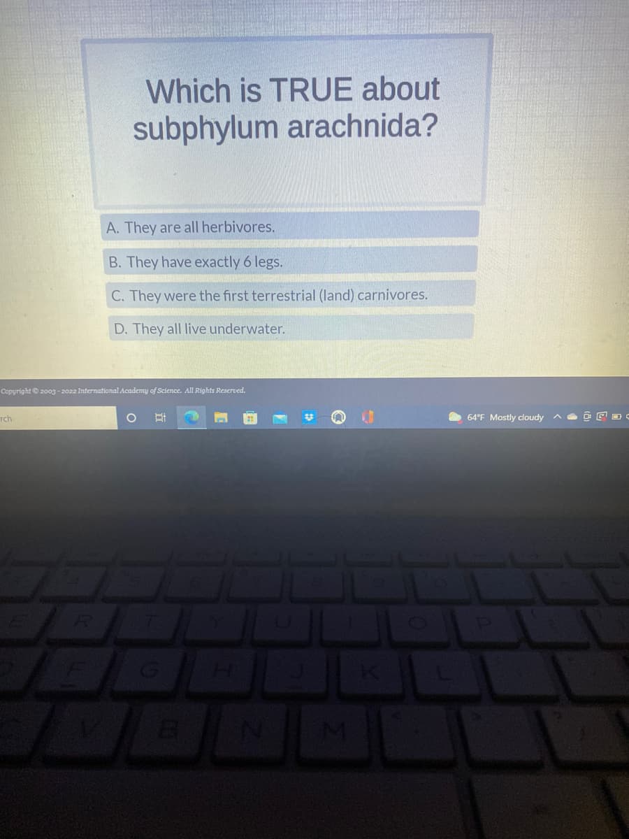 Which is TRUE about
subphylum arachnida?
A. They are all herbivores.
B. They have exactly 6 legs.
C. They were the first terrestrial (land) carnivores.
D. They all live underwater.
Copyright © 2003 - 2022 International Academy of Science. All Rights Reserved.
rch
O 밥
G
00
H
M
64°F Mostly cloudy
P
