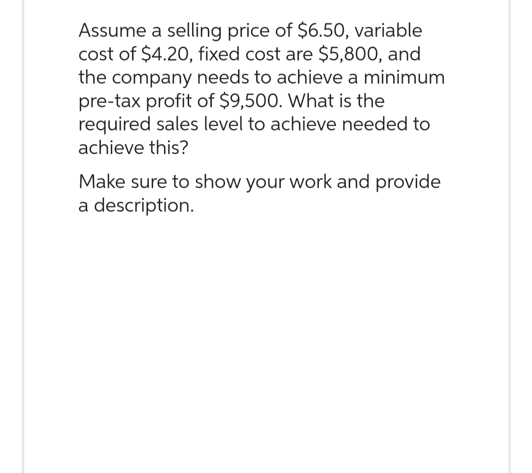 Assume a selling price of $6.50, variable
cost of $4.20, fixed cost are $5,800, and
the company needs to achieve a minimum
pre-tax profit of $9,500. What is the
required sales level to achieve needed to
achieve this?
Make sure to show your work and provide
a description.