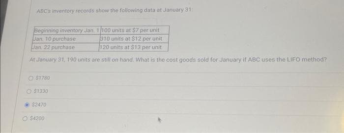 ABC's inventory records show the following data at January 31:
Beginning inventory Jan. 1/100 units at $7 per unit
Jan. 10 purchase
310 units at $12 per unit
Jan. 22 purchase
120 units at $13 per unit
At January 31, 190 units are still on hand. What is the cost goods sold for January if ABC uses the LIFO method?
$1780
O $1330
$2470
$4200