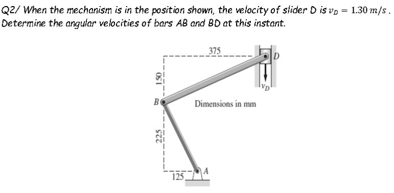 Q2/ When the mechanism is in the position shown, the velocity of slider D is vp = 1.30 m/s.
Determine the angular velocities of bars AB and BD at this instant.
_375
B
Dimensions in mm
125
225
OSI
