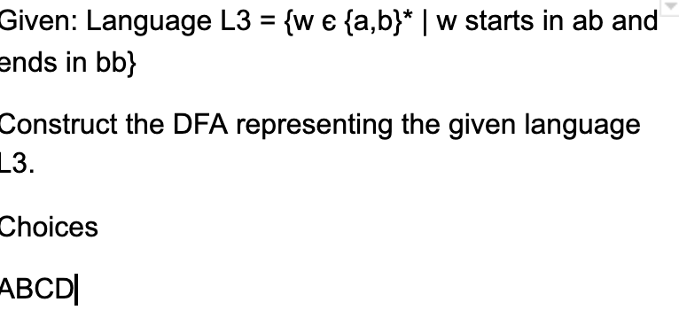 Given: Language L3 = {w e {a,b}* | w starts in ab and
ends in bb}
%3D
Construct the DFA representing the given language
L3.
Choices
ABCD|
