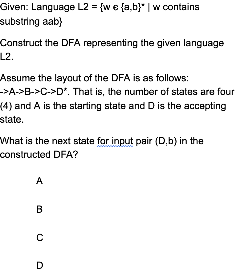 Given: Language L2 = {w e {a,b}* | w contains
substring aab}
Construct the DFA representing the given language
L2.
Assume the layout of the DFA is as follows:
->A->B->C->D*. That is, the number of states are four
(4) and A is the starting state and D is the accepting
state.
What is the next state for input pair (D,b) in the
constructed DFA?
A
В
C
D
