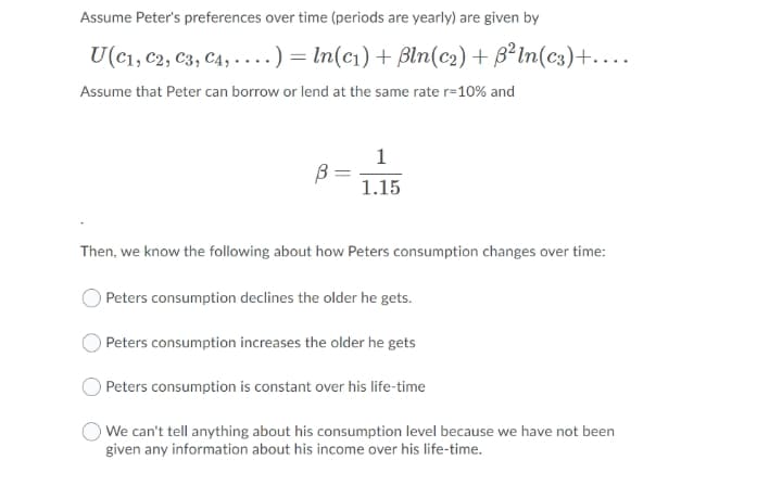 Assume Peter's preferences over time (periods are yearly) are given by
U(c1, c2, C3, C4, ·...) = In(c1) + Bln(c2) + B²In(c3)+....
Assume that Peter can borrow or lend at the same rate r=10% and
1
1.15
Then, we know the following about how Peters consumption changes over time:
O Peters consumption declines the older he gets.
O Peters consumption increases the older he gets
Peters consumption is constant over his life-time
We can't tell anything about his consumption level because we have not been
given any information about his income over his life-time.

