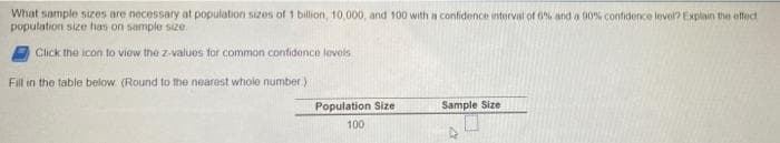 What sample sizes are necessary at population sizes of 1 billion, 10,000, and 100 with a confidence interval of 6% and a 00% confidence level? Explain the effect
population size has on sample size.
Click the icon to view the z-values for common confidence levels
Fill in the table below (Round to the nearest whole number)
Population Size
Sample Size
100
