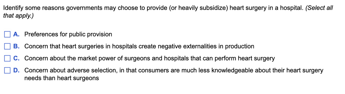 Identify some reasons governments may choose to provide (or heavily subsidize) heart surgery in a hospital. (Select all
that apply.)
A. Preferences for public provision
B. Concern that heart surgeries in hospitals create negative externalities in production
C. Concern about the market power of surgeons and hospitals that can perform heart surgery
D. Concern about adverse selection, in that consumers are much less knowledgeable about their heart surgery
needs than heart surgeons
