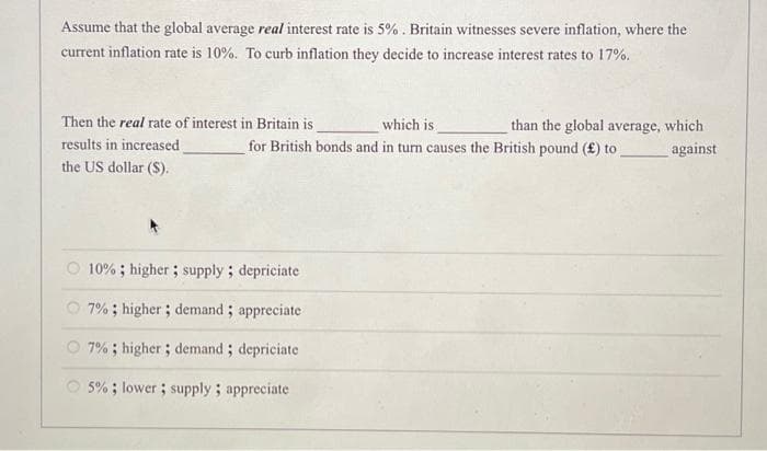 Assume that the global average real interest rate is 5%. Britain witnesses severe inflation, where the
current inflation rate is 10%. To curb inflation they decide to increase interest rates to 17%.
Then the real rate of interest in Britain is
results in increased
the US dollar ($).
which is
for British bonds and in turn causes the British pound (£) to
O 10%; higher; supply; depriciate
7%; higher; demand; appreciate
O 7%; higher; demand; depriciate
5%; lower; supply; appreciate
than the global average, which
against