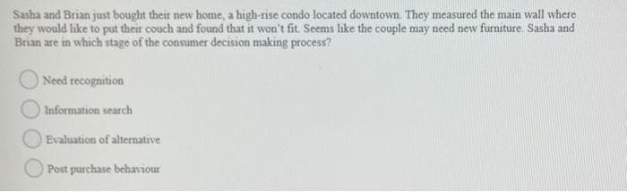 Sasha and Brian just bought their new home, a high-rise condo located downtown. They measured the main wall where
they would like to put their couch and found that it won't fit. Seems like the couple may need new furniture. Sasha and
Brian are in which stage of the consumer decision making process?
Need recognition
Information search
Evaluation of alternative
Post purchase behaviour