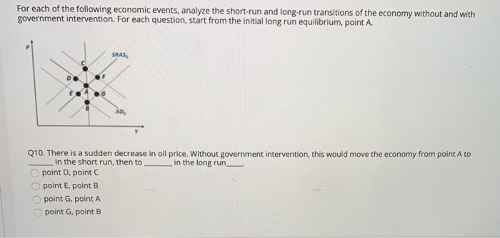 For each of the following economic events, analyze the short-run and long-run transitions of the economy without and with
government intervention. For each question, start from the initial long run equilibrium, point A.
G
point D, point C
point E, point B
SRAS
Q10. There is a sudden decrease in oil price. Without government intervention, this would move the economy from point A to
in the long run
in the short run, then to
point G, point A
point G, point B
AD₂