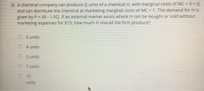 3) A chemical company can produce Q units of a chemical H, with marginal costs of MC = 9 + Q.
and can distribute the chemical at marketing marginal costs of MC = 1. The demand for His
given by P = 30-1.5Q. If an external market exists where H can be bought or sold without
marketing expenses for $13, how much H should the firm produce?
00 units
4 units
05 units
07 units
10
units