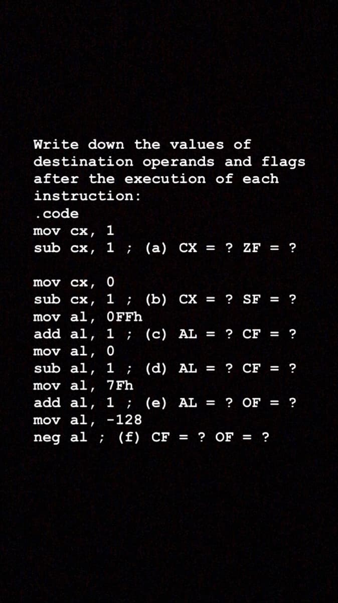 Write down the values of
destination operands and flags
after the execution of each
instruction:
code
1
mov cx,
sub cx, 1 ; (a) CX = ? ZF = ?
mov cx,
sub cx, 1 ; (b) CX = ? SF = ?
mov al, 0FFH
add al, 1 ; (c) AL = ? CF = ?
mov al, 0
sub al, 1 ; (d) AL =
mov al, 7Fh
add al, 1 ; (e) AL =
? CF = ?
? OF = ?
mov al, -128
neg al ; (f) CF = ? OF = ?
