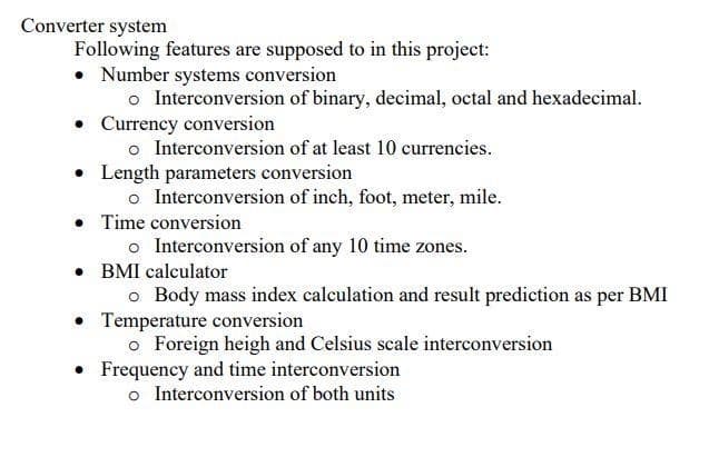 Converter system
Following features are supposed to in this project:
• Number systems conversion
o Interconversion of binary, decimal, octal and hexadecimal.
Currency conversion
o Interconversion of at least 10 currencies.
• Length parameters conversion
o Interconversion of inch, foot, meter, mile.
• Time conversion
o Interconversion of any 10 time zones.
• BMI calculator
o Body mass index calculation and result prediction as per BMI
• Temperature conversion
o Foreign heigh and Celsius scale interconversion
• Frequency and time interconversion
o Interconversion of both units
