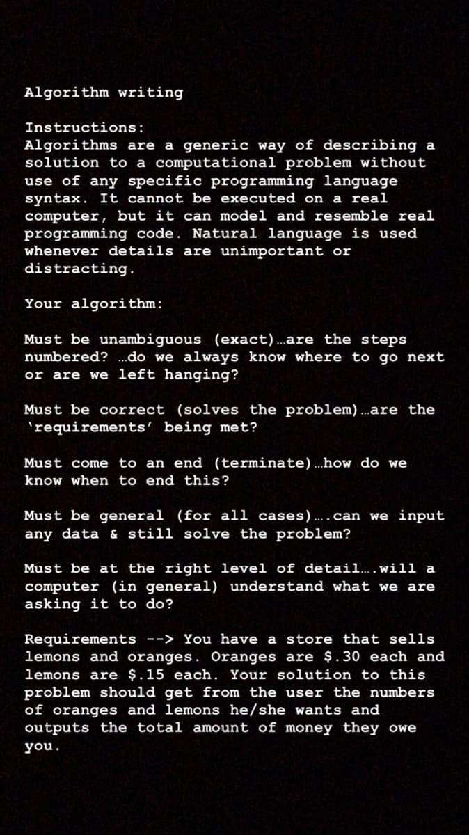 Algorithm writing
Instructions:
Algorithms are a generic way of describing a
solution to a computational problem without
use of any specific programming language
syntax. It cannot be executed on a real
computer, but it can model and resemble real
programming code. Natural language is used
whenever details are unimportant or
distracting.
Your algorithm:
Must be unambiguous (exact)..are the steps
numbered? .do we always know where to go next
or are we left hanging?
Must be correct (solves the problem)...are the
'requirements' being met?
Must come to an end (terminate)...how do we
know when to end this?
Must be general (for all cases).. .can we input
any data & still solve the problem?
Must be at the right level of detail... . will a
computer (in general) understand what we are
asking it to do?
Requirements --> You have a store that sells
lemons and oranges. Oranges are $.30 each and
lemons are $.15 each. Your solution to this
problem should get from the user the numbers
of oranges and lemons he/she wants and
outputs the total amount of money they owe
you.
