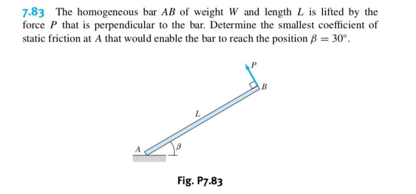 7.83 The homogeneous bar AB of weight W and length L is lifted by the
force P that is perpendicular to the bar. Determine the smallest coefficient of
static friction at A that would enable the bar to reach the position B 30°
В
L
A
Fig. P7.83
