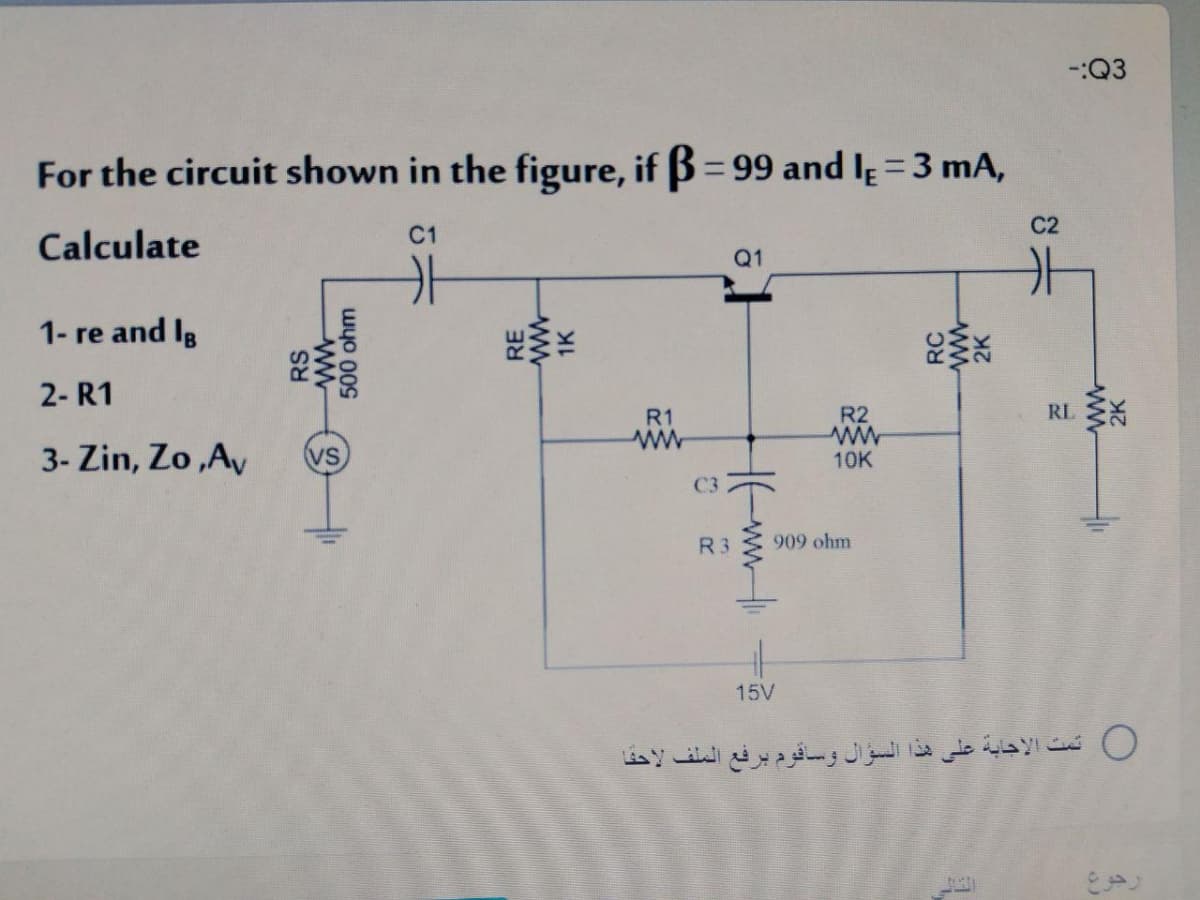 -:Q3
For the circuit shown in the figure, if B= 99 and lɛ =3 mA,
%3D
Calculate
C1
C2
Q1
1- re and Ig
2- R1
R1
R2
3- Zin, Zo ,Av
10K
C3
R3
909 ohm
15V
0 ثت الإجابة على هذا السؤال وساقوم برفع الملف لاحفا
RS
500 ohm
RE
ww
1K
RC
