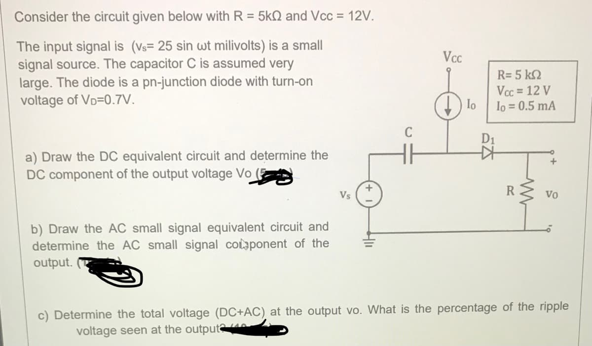 Consider the circuit given below with R = 5k2 and Vcc = 12V.
The input signal is (Vs= 25 sin wt milivolts) is a smal
signal source. The capacitor C is assumed very
large. The diode is a pn-junction diode with turn-on
voltage of VD=0.7V.
Vcc
R= 5 k2
Vcc = 12 V
Io
Io = 0.5 mA
D1
a) Draw the DC equivalent circuit and determine the
DC component of the output voltage Vo (E
Vs
R
Vo
b) Draw the AC
determine the AC small signal colaponent of the
output.
small signal equivalent circuit and
c) Determine the total voltage (DC+AC) at the output vo. What is the percentage of the ripple
voltage seen at the output@40
