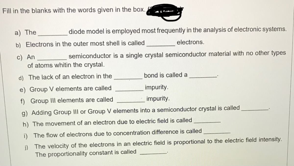 Fill in the blanks with the words given in the box.
a) The
diode model is employed most frequently in the analysis of electronic systems.
b) Electrons in the outer most shell is called
electrons.
c) An
of atoms whitin the crystal.
semiconductor is a single crystal semiconductor material with no other types
d) The lack of an electron in the
bond is called a
e) Group V elements are called
impurity.
f) Group II elements are called
impurity.
g) Adding Group III or Group V elements into a semiconductor crystal is called
h) The movement of an electron due to electric field is called
i) The flow of electrons due to concentration difference is called
j) The velocity of the electrons in an electric field is proportional to the electric field intensity.
The proportionality constant is called
