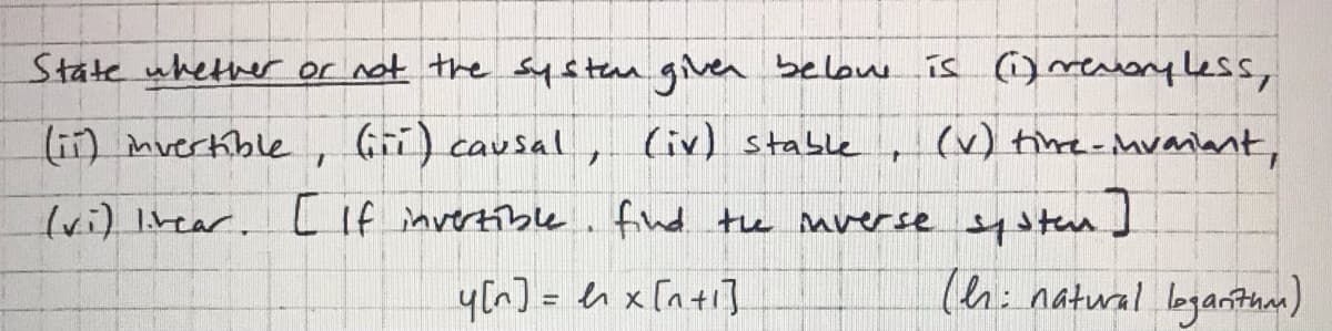 State whether or not the systean gilven belone is )mtonyless,
lii) mvertkible
(Gi) causal, (iv) stable
(v) tine-Mvaiant,
(wi) Itear. L If invertible. find te mverse systen]
y(n] = en x [n+i]
(ehi natural loganthan)
