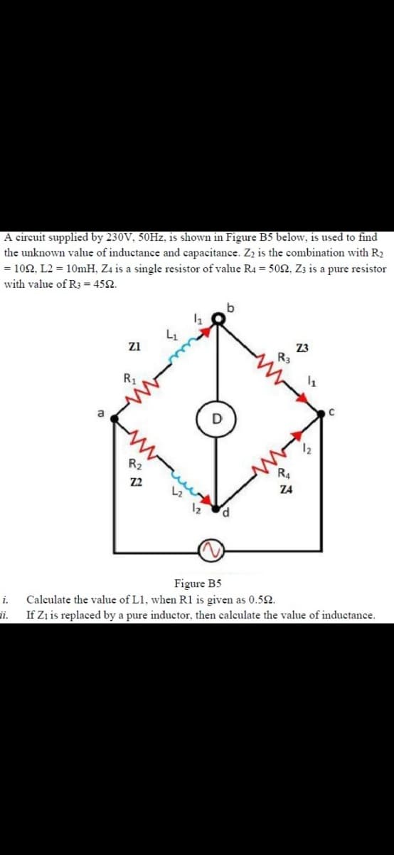 A circuit supplied by 230V, 50HZ, is shown in Figure B5 below, is used to find
the unknown value of inductance and capacitance. Z, is the combination with R2
= 102, L2 = 10mH, Z4 is a single resistor of value R4 = 502, Z3 is a pure resistor
with value of R3 = 452.
Z3
R3
zi
R1
a
R2
R4
Z2
Z4
Figure B5
i.
Calculate the value of L1, when R1 is given as 0.52.
i.
If Zi is replaced by a pure inductor, then calculate the value of inductance.
