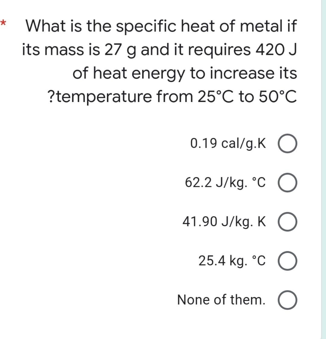 *
What is the specific heat of metal if
its mass is 27 g and it requires 420 J
of heat energy to increase its
?temperature from 25°C to 50°C
0.19 cal/g.KO
62.2 J/kg. °C O
41.90 J/kg. KO
25.4 kg. °C O
None of them. O