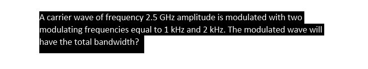 A carrier wave of frequency 2.5 GHz amplitude is modulated with two
modulating frequencies equal to 1 kHz and 2 kHz. The modulated wave will
have the total bandwidth?