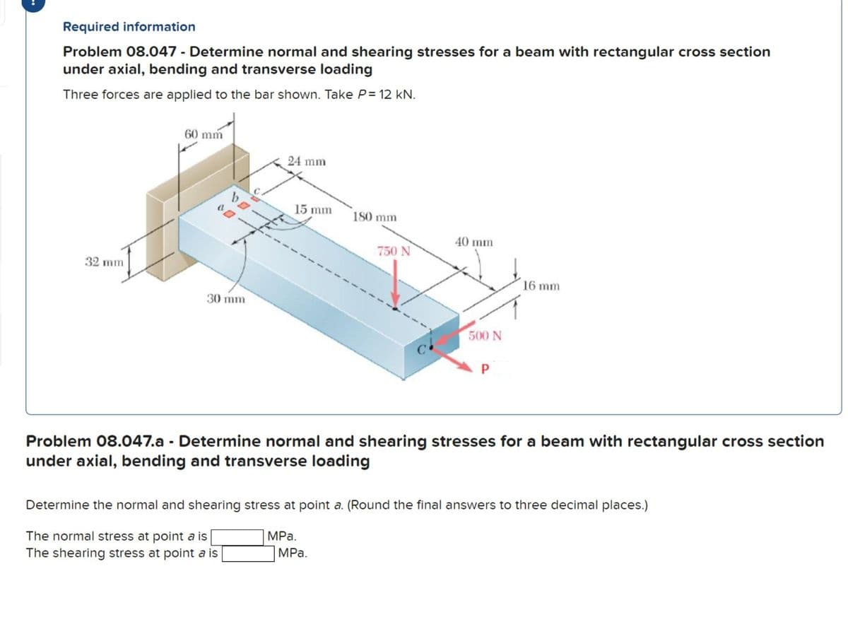 Required information
Problem 08.047 - Determine normal and shearing stresses for a beam with rectangular cross section
under axial, bending and transverse loading
Three forces are applied to the bar shown. Take P= 12 kN.
32 mm
60 mm
¹0
30 mm
24 mm
15 mm
180 mm
MPa.
750 N
MPa.
40 mm
500 N
P
Problem 08.047.a - Determine normal and shearing stresses for a beam with rectangular cross section
under axial, bending and transverse loading
16 mm
Determine the normal and shearing stress at point a. (Round the final answers to three decimal places.)
The normal stress at point a is
The shearing stress at point a is
