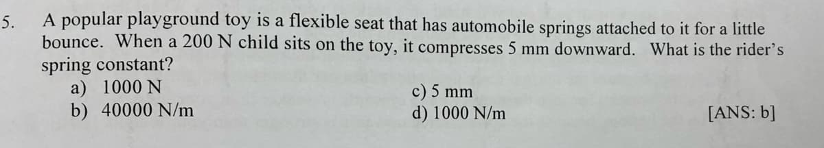 5.
A popular playground toy is a flexible seat that has automobile springs attached to it for a little
bounce. When a 200 N child sits on the toy, it compresses 5 mm downward. What is the rider's
spring constant?
a) 1000 N
b) 40000 N/m
c) 5 mm
d) 1000 N/m
[ANS: b]
