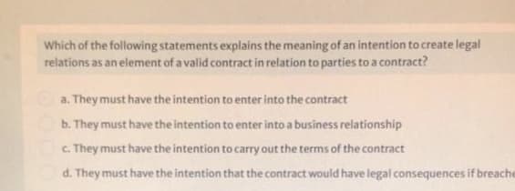 Which of the following statements explains the meaning of an intention to create legal
relations as an element of a valid contract in relation to parties to a contract?
a. They must have the intention to enter into the contract
b. They must have the intention to enter into a business relationship
C. They must have the intention to carry out the terms of the contract
d. They must have the intention that the contract would have legal consequences if breache
