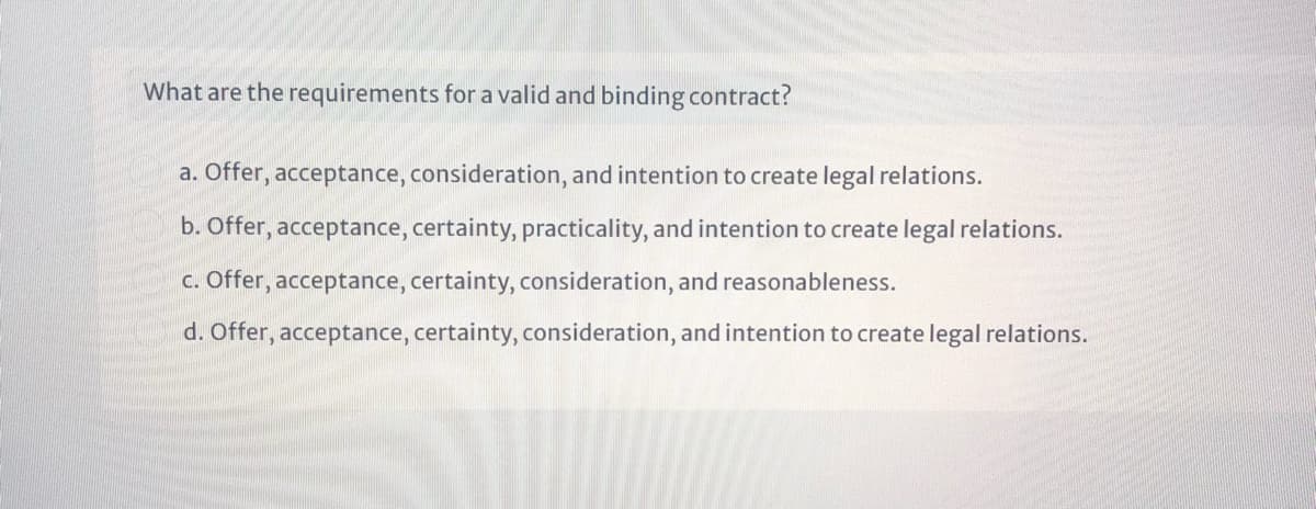 What are the requirements for a valid and binding contract?
a. Offer, acceptance, consideration, and intention to create legal relations.
b. Offer, acceptance, certainty, practicality, and intention to create legal relations.
c. Offer, acceptance, certainty, consideration, and reasonableness.
d. Offer, acceptance, certainty, consideration, and intention to create legal relations.
