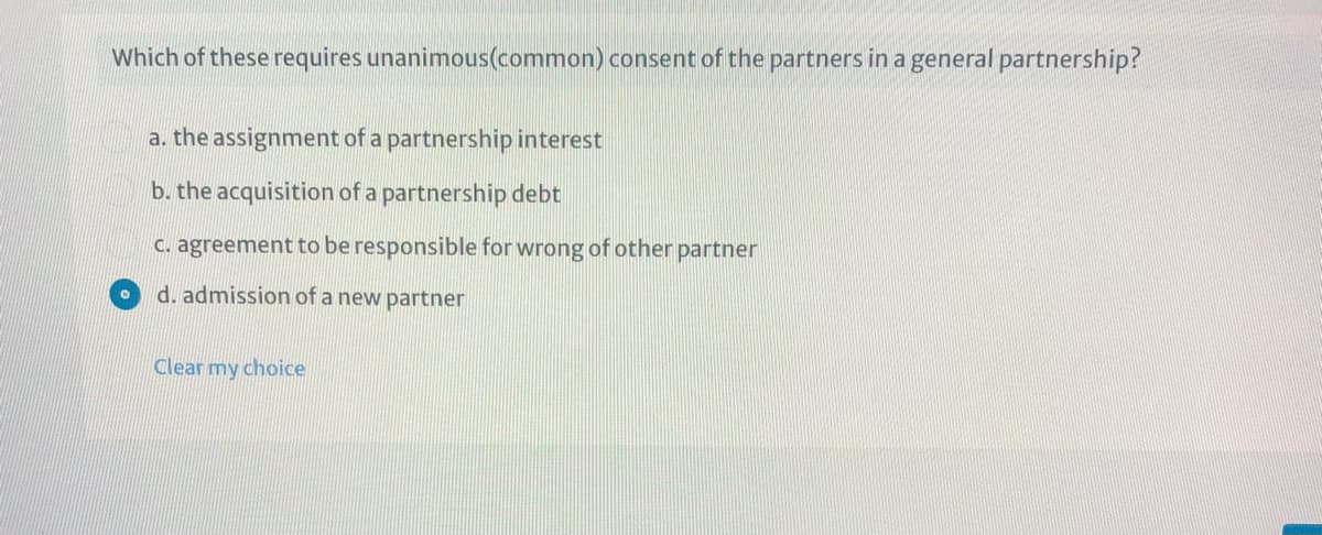 Which of these requires unanimous(common) consent of the partners in a general partnership?
a. the assignment of a partnership interest
b. the acquisition of a partnership debt
C. agreement to be responsible for wrong of other partner
d. admission of a new partner
Clear my choice
