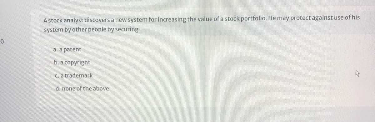 A stock analyst discovers a new system for increasing the value of a stock portfolio. He may protect against use of his
system by other people by securing
a. a patent
b. a copyright
C. a trademark
d. none of the above
